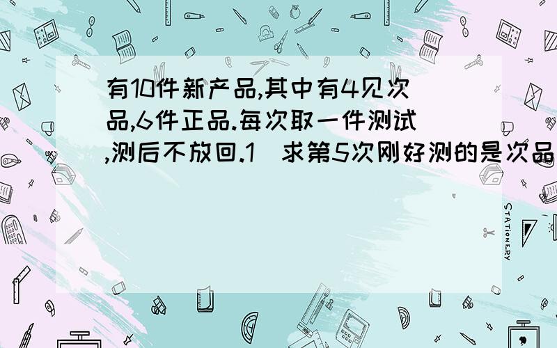 有10件新产品,其中有4见次品,6件正品.每次取一件测试,测后不放回.1)求第5次刚好测的是次品的概率;2)求经过