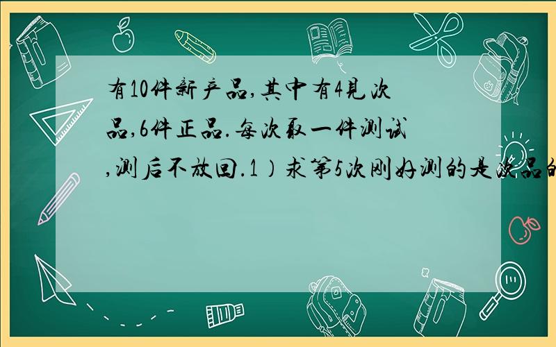 有10件新产品,其中有4见次品,6件正品.每次取一件测试,测后不放回.1）求第5次刚好测的是次品的概率