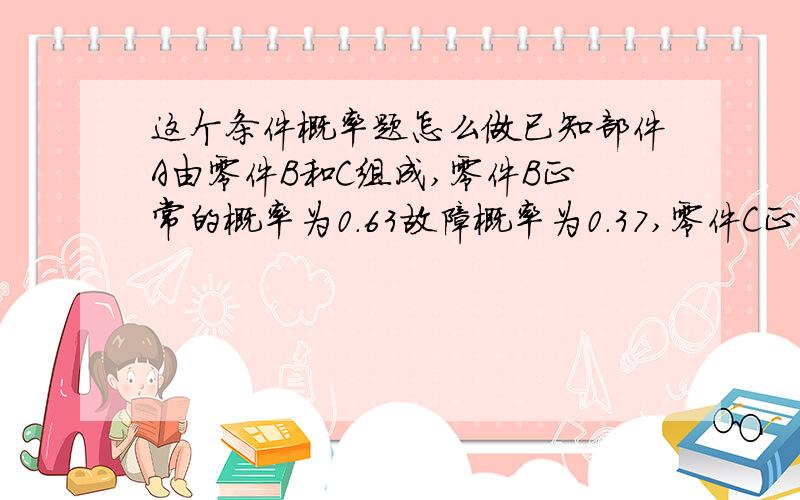 这个条件概率题怎么做已知部件A由零件B和C组成,零件B正常的概率为0.63故障概率为0.37,零件C正常的概率为0.77故障概率为0.23,那么部件A故障的概率是多少?thank