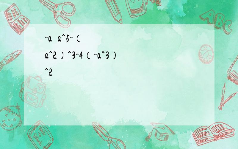 -a•a^5-（a^2）^3-4（-a^3）^2