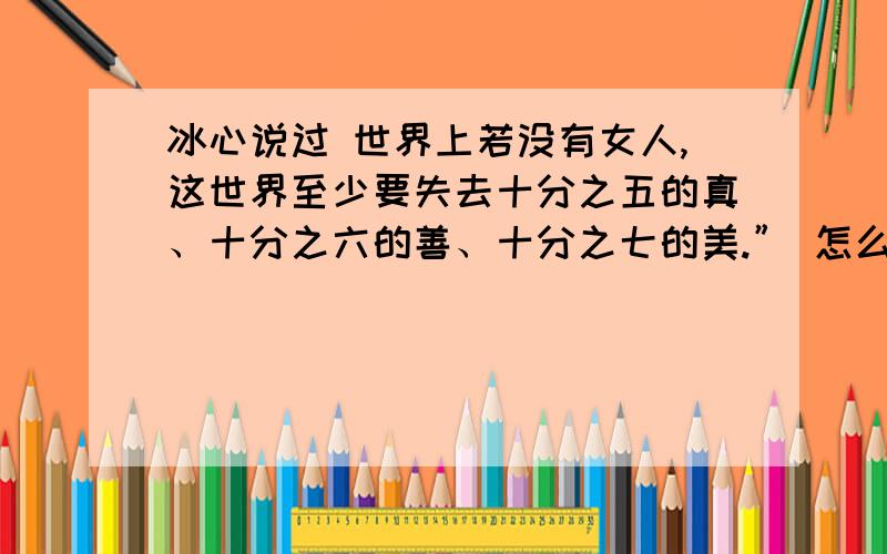 冰心说过 世界上若没有女人,这世界至少要失去十分之五的真、十分之六的善、十分之七的美.” 怎么理解这句