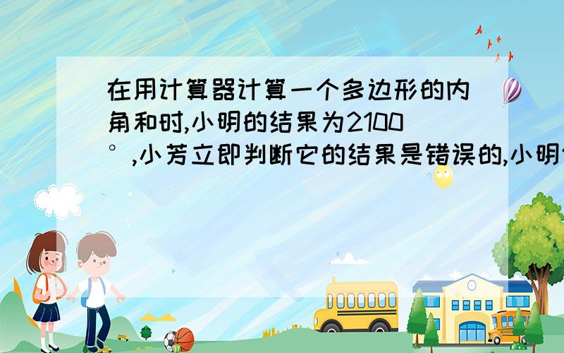 在用计算器计算一个多边形的内角和时,小明的结果为2100°,小芳立即判断它的结果是错误的,小明仔细算了一遍,发现自己把一个角的度数漏输了,这个多边形的边数是多少?