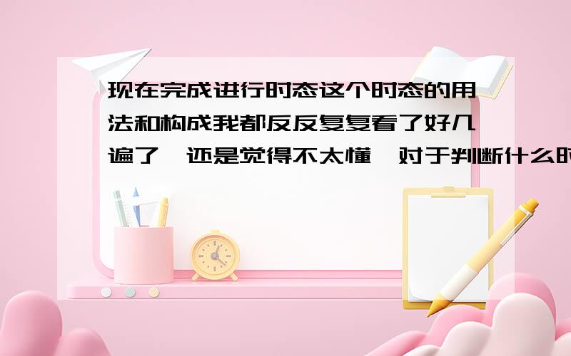 现在完成进行时态这个时态的用法和构成我都反反复复看了好几遍了,还是觉得不太懂,对于判断什么时候该用它,大家有什么经验吗?（千万不要搬一些书上的话来,我想知道的是大家亲身体验