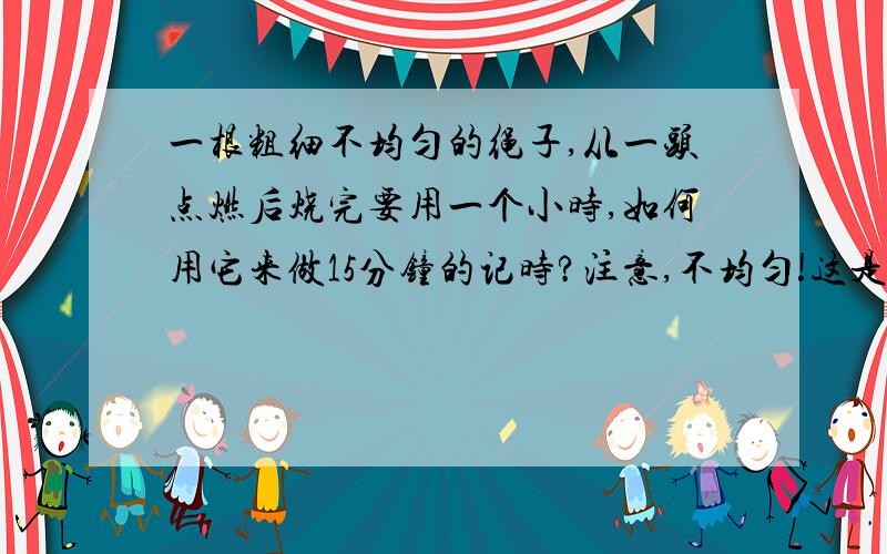 一根粗细不均匀的绳子,从一头点燃后烧完要用一个小时,如何用它来做15分钟的记时?注意,不均匀!这是《三体》里的题目,我想看过《三体》的都知道吧,不过这个很难实现嘛：绳子对折后从两