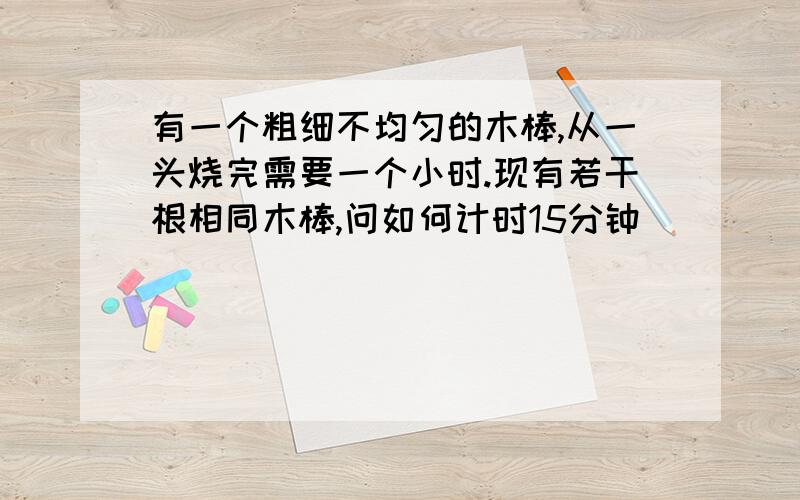 有一个粗细不均匀的木棒,从一头烧完需要一个小时.现有若干根相同木棒,问如何计时15分钟