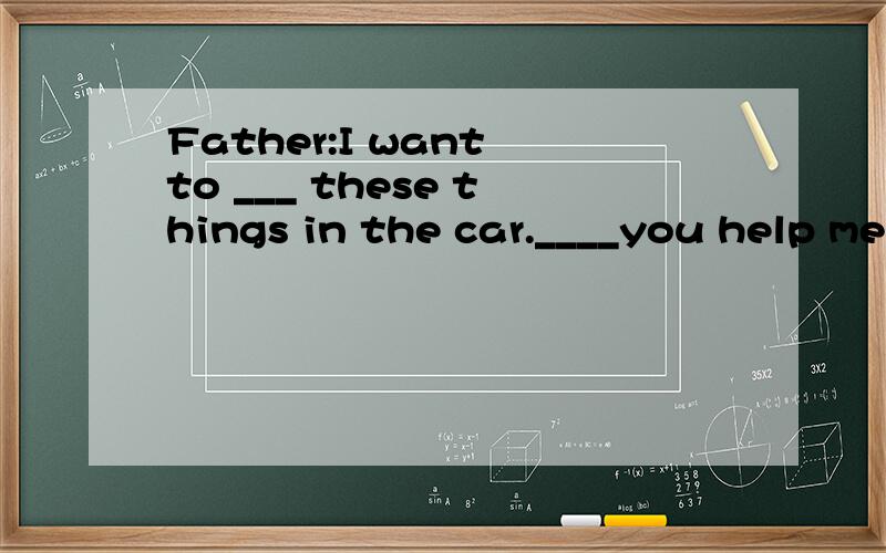 Father:I want to ___ these things in the car.____you help me,please?Lucy:_____ Did.Father:Are all the things in car now?Lucy:Yes,___ ___.Father:Good,Now give me a bottle of orange,please.Lucy:_____ _____ ______,Dad.Father:______,lucy.