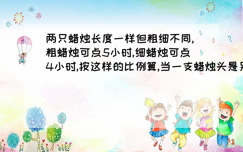 两只蜡烛长度一样但粗细不同,粗蜡烛可点5小时,细蜡烛可点4小时,按这样的比例算,当一支蜡烛头是另一支蜡烛头的4倍的时候燃烧了多少时间?