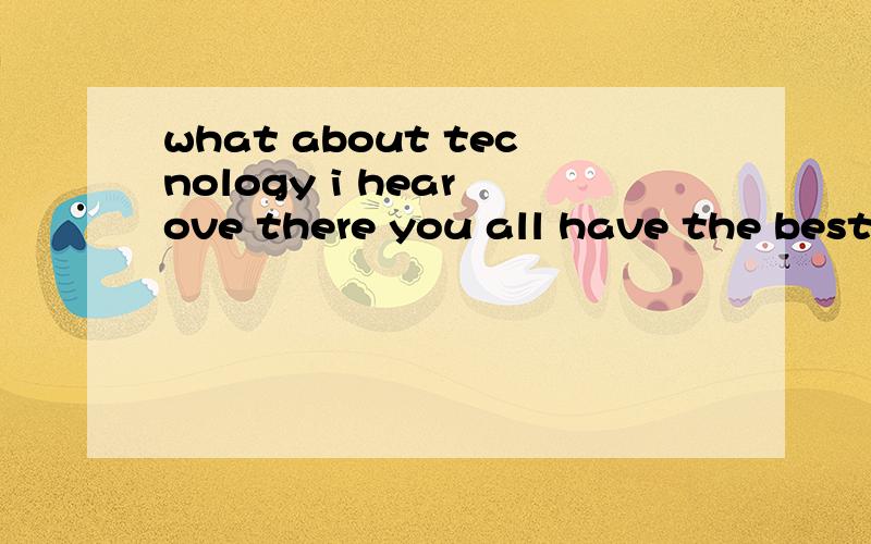 what about tecnology i hear ove there you all have the best