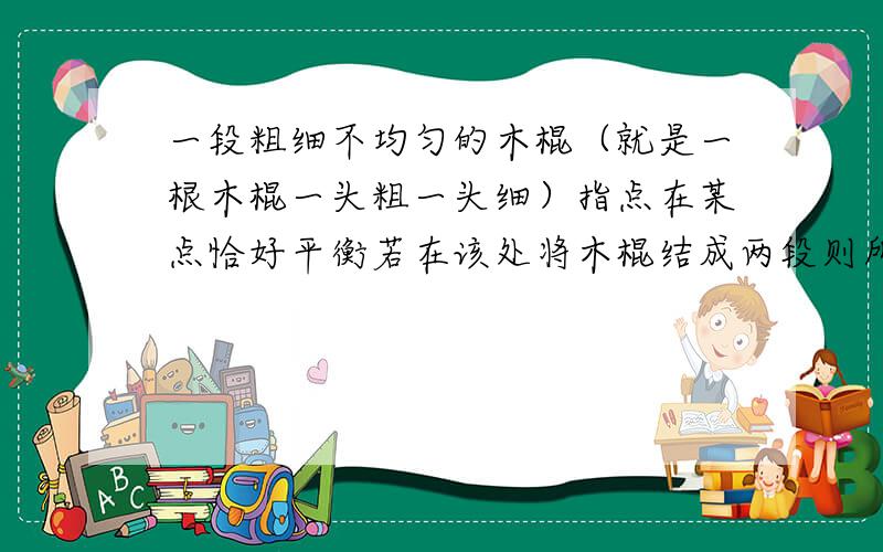 一段粗细不均匀的木棍（就是一根木棍一头粗一头细）指点在某点恰好平衡若在该处将木棍结成两段则所分成两段的重量必定是a相等b细段轻 粗段重C细段重 粗段轻d不能确定请给我分析过程