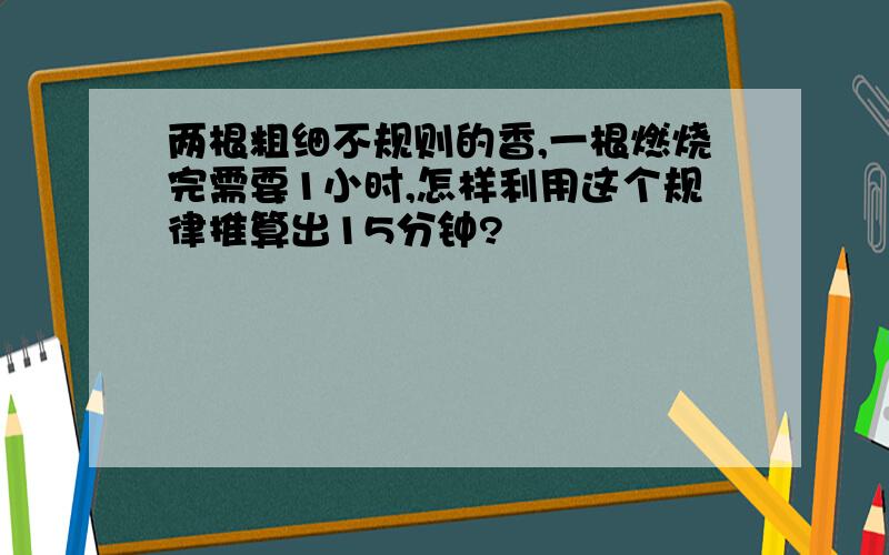 两根粗细不规则的香,一根燃烧完需要1小时,怎样利用这个规律推算出15分钟?