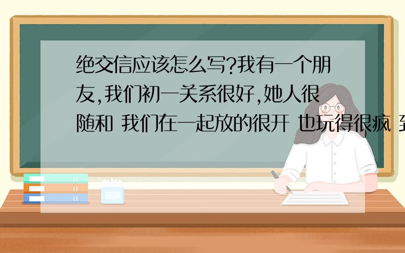 绝交信应该怎么写?我有一个朋友,我们初一关系很好,她人很随和 我们在一起放的很开 也玩得很疯 到了初二她变的不可理喻,占有欲控制欲强烈,如果我和别的女生在她视线面前打打闹闹,她立