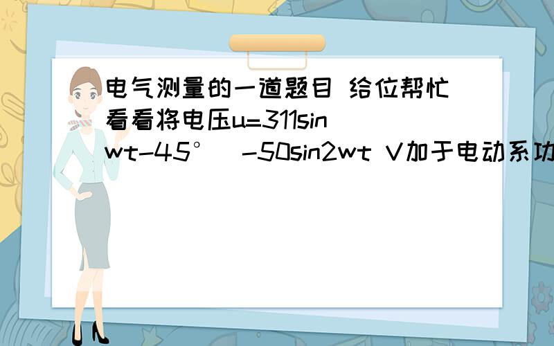 电气测量的一道题目 给位帮忙看看将电压u=311sin(wt-45°)-50sin2wt V加于电动系功率表的电压线圈,同时将电流i=1+2sinwt A通入功率表的电流线圈,求功率表的读书.