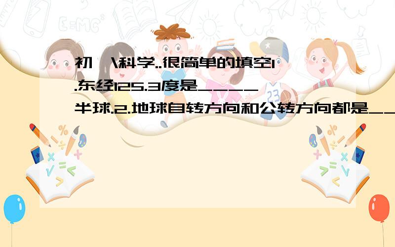 初一\科学..很简单的填空1.东经125.3度是____半球.2.地球自转方向和公转方向都是________3.温带一年内既没有______-的机会,也没有________\________的现象.