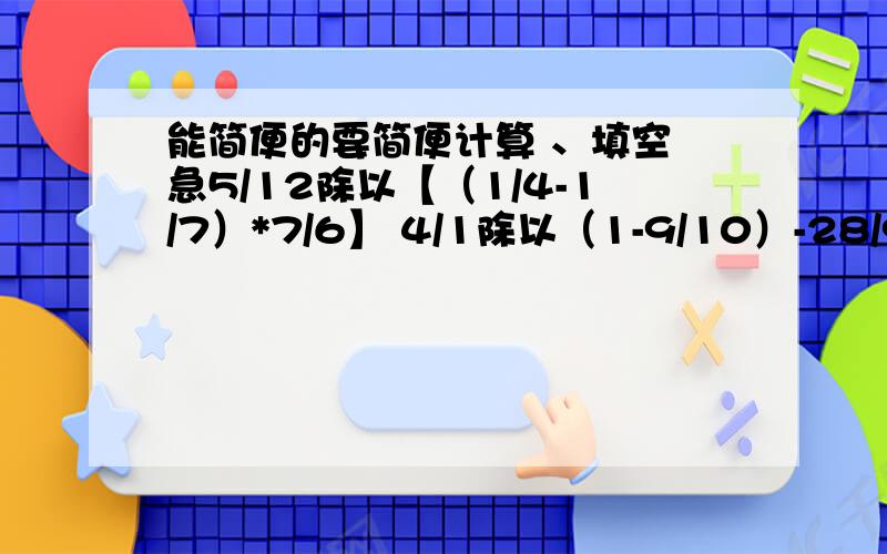 能简便的要简便计算 、填空 急5/12除以【（1/4-1/7）*7/6】 4/1除以（1-9/10）-28/9除以7/5+8/9*2/7 40/17-7/4-1/4一个不为0的数乘1/10,这个数就（） A.缩小到原来的1/10 B.扩大到原来的10倍 C.不变（）吨比3