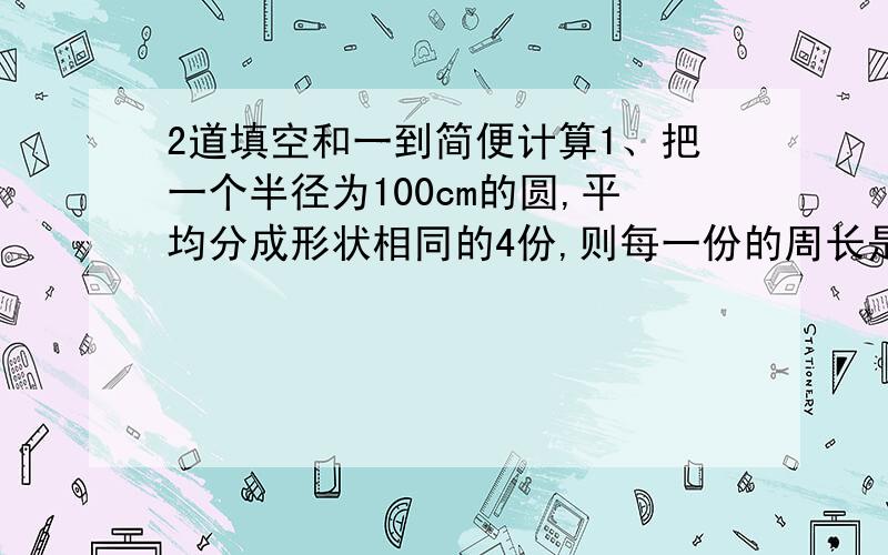 2道填空和一到简便计算1、把一个半径为100cm的圆,平均分成形状相同的4份,则每一份的周长是（）cm.2、某班学生人数在50人到60人之间,男生人数和女生人数的比是6:5,这个班有男生（）人,女生