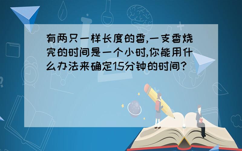 有两只一样长度的香,一支香烧完的时间是一个小时,你能用什么办法来确定15分钟的时间?