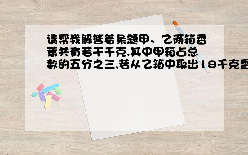 请帮我解答着条题甲、乙两箱香蕉共有若干千克.其中甲箱占总数的五分之三,若从乙箱中取出18千克香蕉放进甲箱里.则乙箱留下的香蕉重量恰好占两箱总数的四分之一.甲、乙两箱共有香蕉多