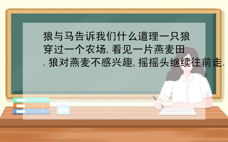 狼与马告诉我们什么道理一只狼穿过一个农场,看见一片燕麦田.狼对燕麦不感兴趣,摇摇头继续往前走.后来他遇见一匹马,狼讨好地对马说：“喂,朋友,让我带你去一个地方吧.那边有一大片麦