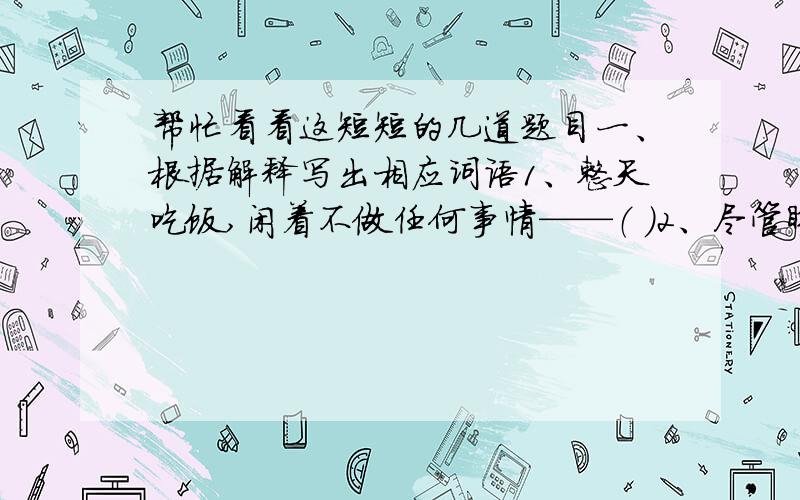 帮忙看看这短短的几道题目一、根据解释写出相应词语1、整天吃饭,闲着不做任何事情——（ ）2、尽管睁着眼睛看,却什么也没有看见；尽管张着耳朵听,却什么也没有听到.表示不注意、不重