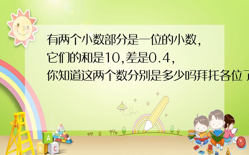 有两个小数部分是一位的小数,它们的和是10,差是0.4,你知道这两个数分别是多少吗拜托各位了 3Q