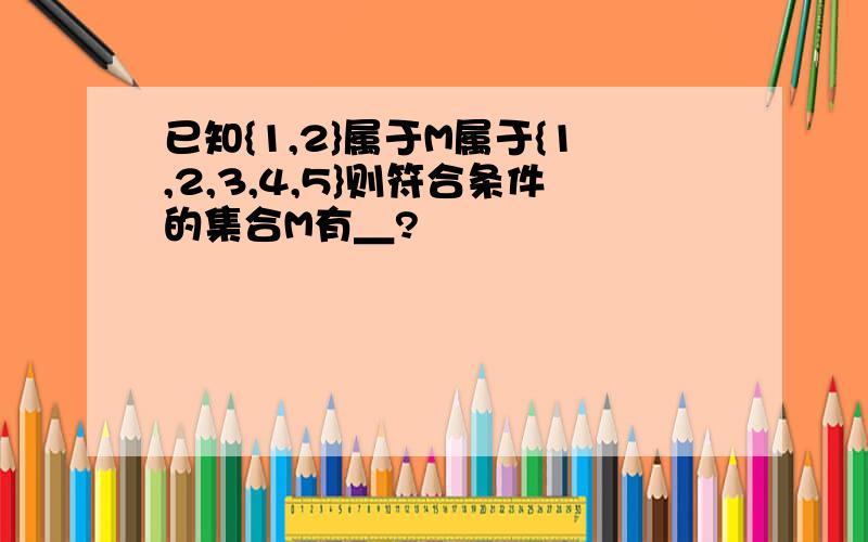 已知{1,2}属于M属于{1,2,3,4,5}则符合条件的集合M有＿?