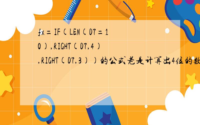 fx=IF(LEN(D7=10),RIGHT(D7,4),RIGHT(D7,3))的公式老是计算出4位的数字?我的公式错了吗?一列数字里有10个数字的也有9个数字的,我希望如果是10位数字的话,把后4位提取出来,9位数字的话把后3位提取出来