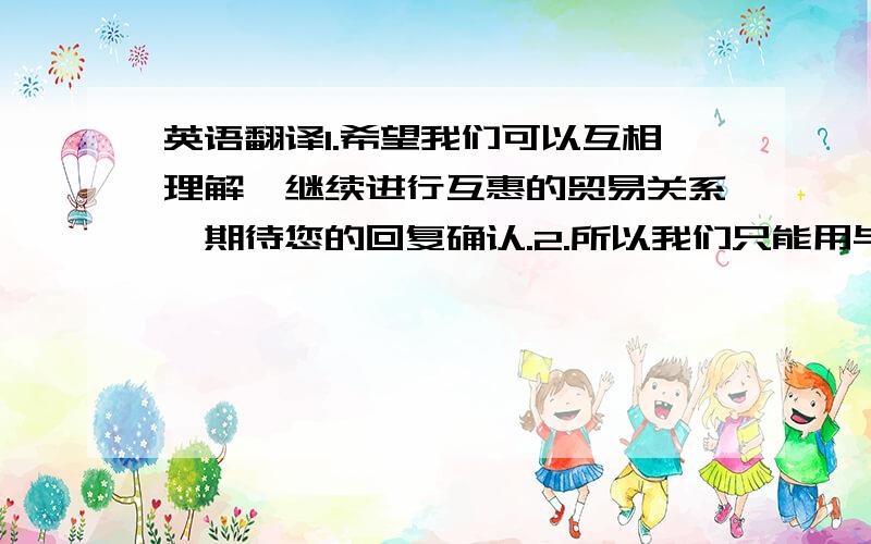 英语翻译1.希望我们可以互相理解,继续进行互惠的贸易关系,期待您的回复确认.2.所以我们只能用与顺发（Remi hair） 相同发质的未经染色的原材料来做浅色发.不好意思忘记说了，是翻译成英