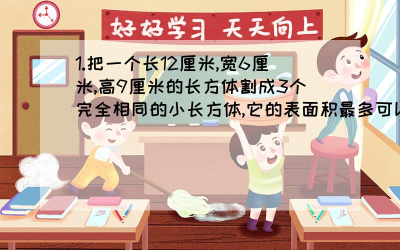 1.把一个长12厘米,宽6厘米,高9厘米的长方体割成3个完全相同的小长方体,它的表面积最多可以增多少平方厘米?2.一个长8dm,宽5dm,高4dm的长方体盒子放在桌子上,所占桌面的最大面积是