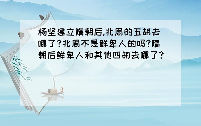 杨坚建立隋朝后,北周的五胡去哪了?北周不是鲜卑人的吗?隋朝后鲜卑人和其他四胡去哪了?