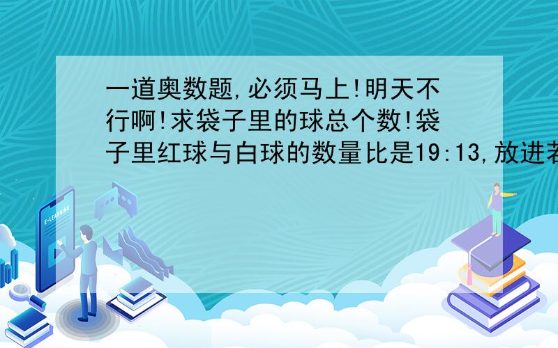 一道奥数题,必须马上!明天不行啊!求袋子里的球总个数!袋子里红球与白球的数量比是19:13,放进若干只红球后,红球与白球数量的比变为5:3,再放进若干个白球后,红球与白球数量比为13:11,已知放