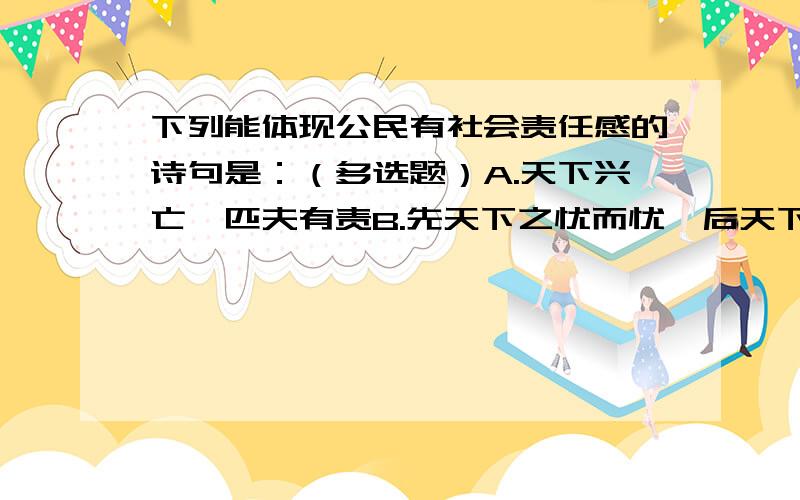 下列能体现公民有社会责任感的诗句是：（多选题）A.天下兴亡,匹夫有责B.先天下之忧而忧,后天下之乐而乐C.欲穷千里目,更上一层楼D.红军不怕远征难,万水千山只等闲