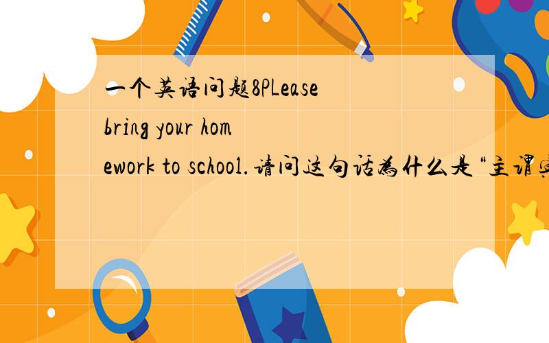 一个英语问题8PLease bring your homework to school.请问这句话为什么是“主谓宾”的结构?后面的