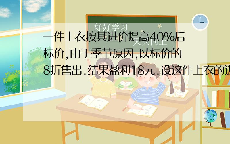 一件上衣按其进价提高40%后标价,由于季节原因,以标价的8折售出.结果盈利18元.设这件上衣的进价为x元,由题意得：标价为?实际售价为?获得利润?列方程为?解方程,得x=?这件上衣的进价为?元