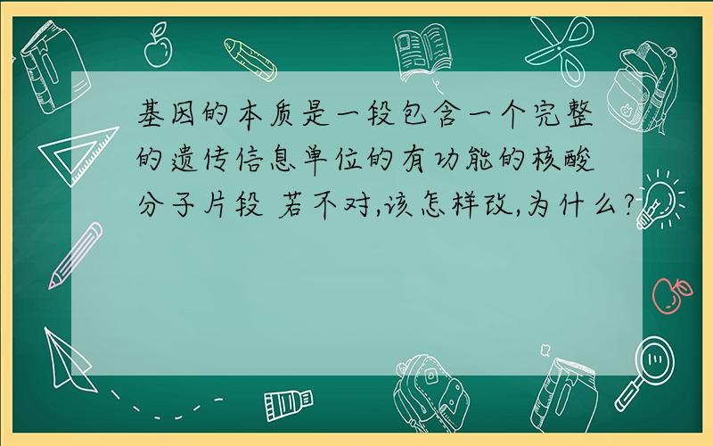 基因的本质是一段包含一个完整的遗传信息单位的有功能的核酸分子片段 若不对,该怎样改,为什么?