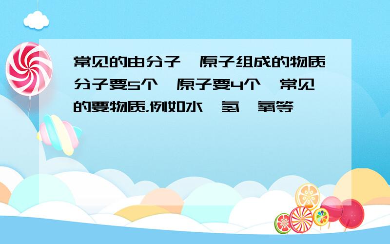 常见的由分子、原子组成的物质分子要5个,原子要4个,常见的要物质，例如水、氢、氧等