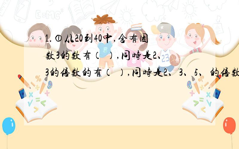 1.①从20到40中,含有因数3的数有（ ）,同时是2、3的倍数的有（ ）,同时是2、3、5、的倍数的有（ ）