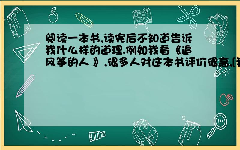 阅读一本书,读完后不知道告诉我什么样的道理.例如我看《追风筝的人 》,很多人对这本书评价很高,[我看完这个本书了也明白讲的什么故事 ,读不出作者想表达的意思.好郁闷啊,韩寒的书也看