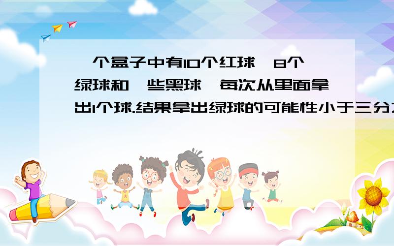 一个盒子中有10个红球、8个绿球和一些黑球,每次从里面拿出1个球.结果拿出绿球的可能性小于三分之一,那么至少有多少个黑球?要算式,不要方程