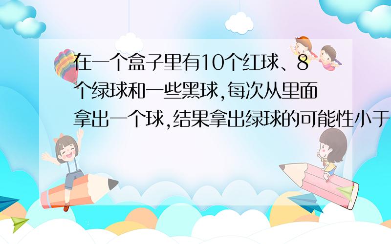 在一个盒子里有10个红球、8个绿球和一些黑球,每次从里面拿出一个球,结果拿出绿球的可能性小于3分之1.那么至少有多少个黑球?