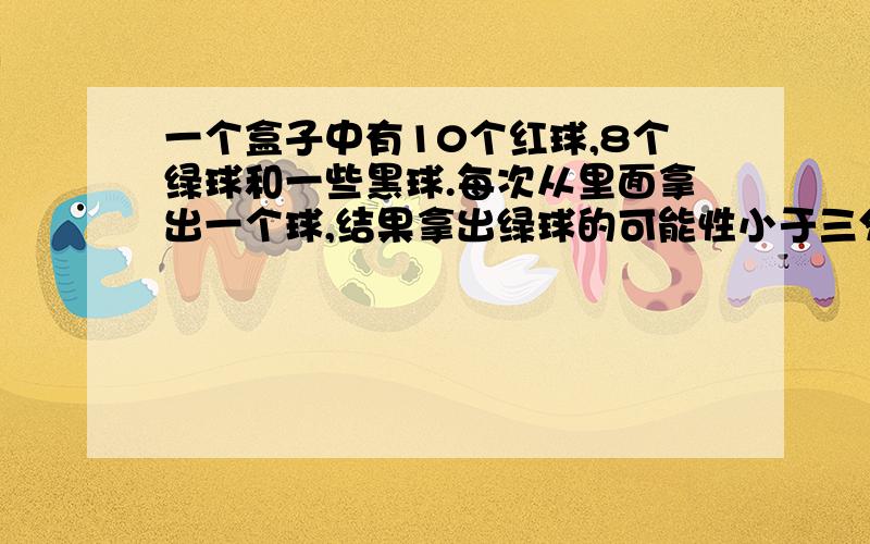 一个盒子中有10个红球,8个绿球和一些黑球.每次从里面拿出一个球,结果拿出绿球的可能性小于三分之一,那么至少有多少个黑球?要对