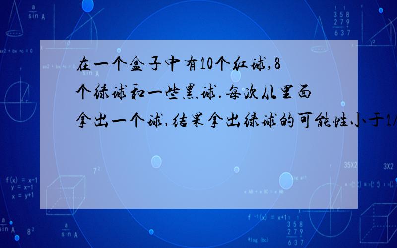 在一个盒子中有10个红球,8个绿球和一些黑球.每次从里面拿出一个球,结果拿出绿球的可能性小于1/3,至少有多少个黑球?