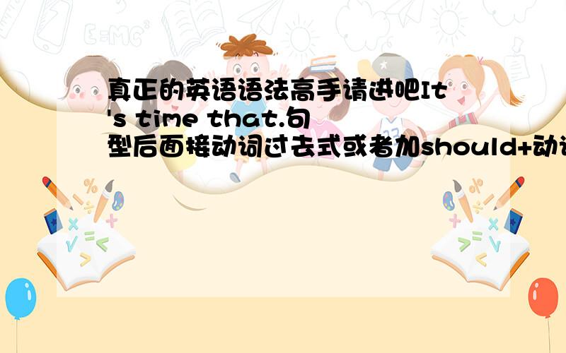 真正的英语语法高手请进吧It's time that.句型后面接动词过去式或者加should+动词原形,表示一种虚拟.疑惑如下：1,It's time that.句型怎么是表示虚拟?例如说It's time we left.怎么看也看不出虚拟在哪