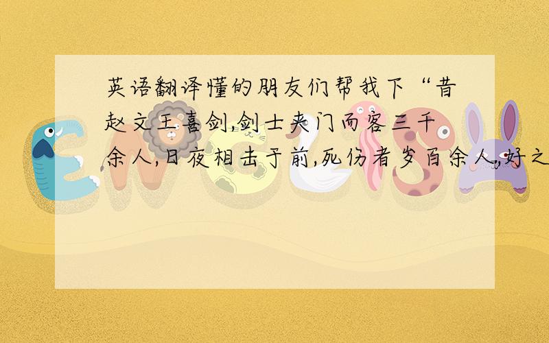 英语翻译懂的朋友们帮我下“昔赵文王喜剑,剑士夹门而客三千余人,日夜相击于前,死伤者岁百余人,好之不厌.如是三年,国衰,诸侯谋之.太子悝患之,募左右曰：“孰能说王之意止剑士者,赐之千