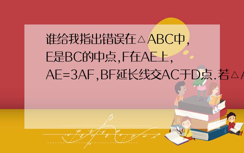 谁给我指出错误在△ABC中,E是BC的中点,F在AE上,AE=3AF,BF延长线交AC于D点.若△ABC的面积是48,则△AFD的面积等于___我算的是ABE/AEC=48÷2=24BFE=24÷3×2=16BDC=48÷3×2=32DFE=32-16=16AFD=24-16=8我算的结果和答案不