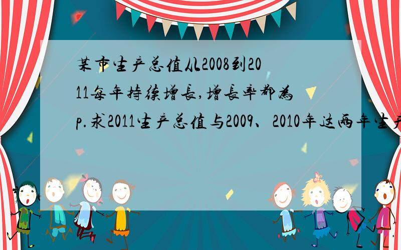 某市生产总值从2008到2011每年持续增长,增长率都为p.求2011生产总值与2009、2010年这两年生产总值之和的比.若p=8%.这个比值是多少?