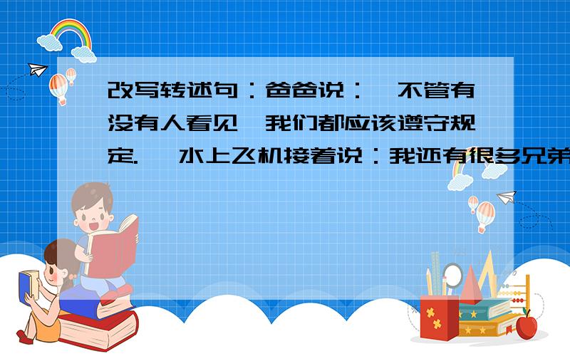 改写转述句：爸爸说：＂不管有没有人看见,我们都应该遵守规定.＂ 水上飞机接着说：我还有很多兄弟.＂例：李红说：＂我这次一定要取得好成绩.＂李红说,她这次一要取得好成绩.＂还有两