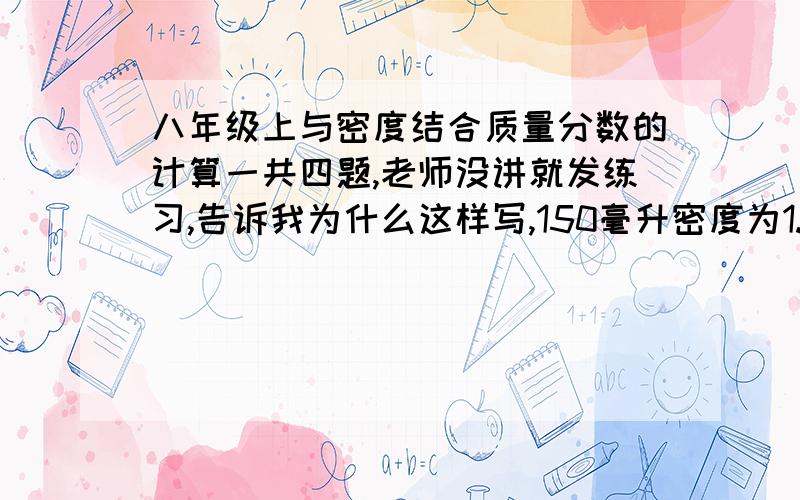 八年级上与密度结合质量分数的计算一共四题,老师没讲就发练习,告诉我为什么这样写,150毫升密度为1.5克／立方厘米的硫酸溶液质量为多少克?某溶液的密度是1.2克／立方厘米,实验测得每100