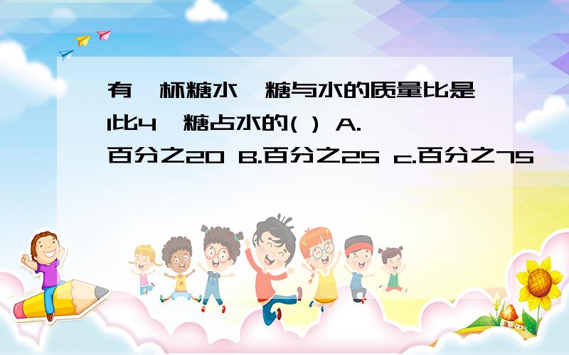 有一杯糖水,糖与水的质量比是1比4,糖占水的( ) A.百分之20 B.百分之25 c.百分之75