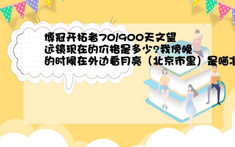 博冠开拓者70/900天文望远镜现在的价格是多少?我傍晚的时候在外边看月亮（北京市里）是瞄准镜没校对好呢,还是什么原因,住镜看不到东西,黑的,告诉我下具体怎么使用,好有两个镜头吧,叫什