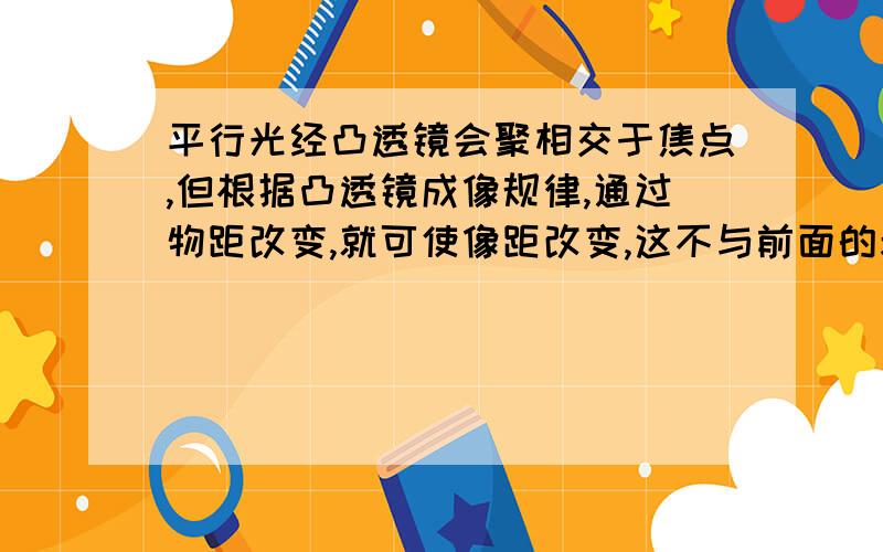 平行光经凸透镜会聚相交于焦点,但根据凸透镜成像规律,通过物距改变,就可使像距改变,这不与前面的矛盾吗?如题,